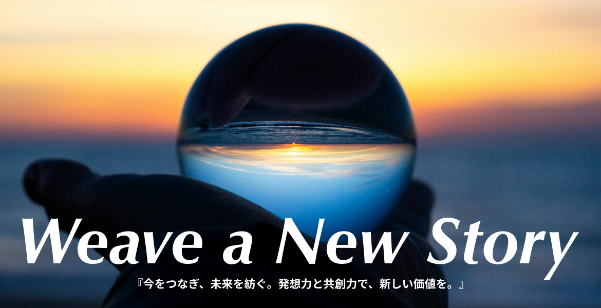 Weave a New Story
「今をつなぎ、未来を紡ぐ。発想力と共想力で、新しい価値を。」